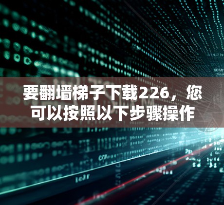 要翻墙梯子下载226，您可以按照以下步骤操作