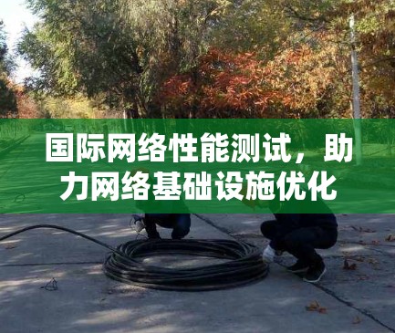 国际网络性能测试,助力网络基础设施优化