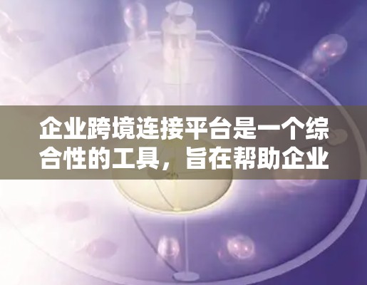 企业跨境连接平台是一个综合性的工具,旨在帮助企业连接内部不同部门和外部客户,优化业务流程和提升效率。以下是详细的信息和建议