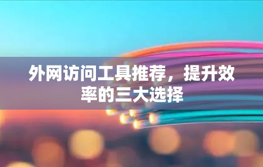 外网访问工具推荐,提升效率的三大选择 外网访问工具推荐,提升效率的三大选择