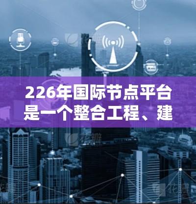 226年国际节点平台是一个整合工程、建筑、交通等领域节点管理的现代化平台,旨在优化流程、提高效率并提供实时数据支持。以下是对其发展的关键点
