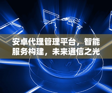 安卓代理管理平台,智能服务构建,未来通信之光 安卓代理管理平台,智能服务构建,未来通信之光