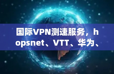 国际VPN测速服务,hopsnet、VTT、华为、TikTok、UPLINK 等国际级服务的高速和稳定