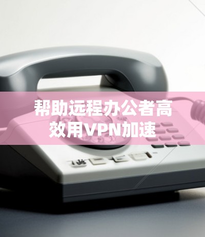 帮助远程办公者高效用VPN加速 帮助远程办公者高效用VPN加速
