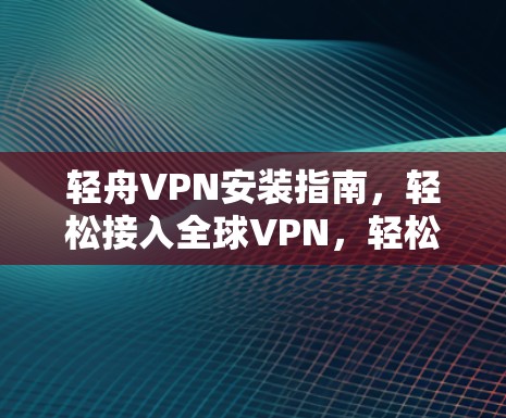 轻舟VPN安装指南,轻松接入全球VPN,轻松分享多元内容 轻舟VPN安装指南,轻松接入全球VPN,轻松分享多元内容