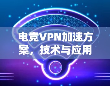 电竞VPN加速方案,技术与应用结合 电竞VPN加速方案,技术与应用结合