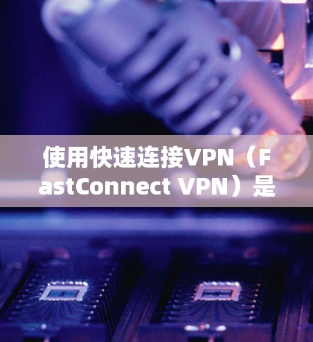 使用快速连接VPN（FastConnect VPN）是一个高效且安全的VPN选择，结合了快速网络连接和先进的视频编码技术。以下是详细的使用技巧指南