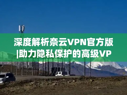 深度解析奈云VPN官方版|助力隐私保护的高级VPN解决方案