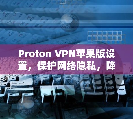 Proton VPN苹果版设置，保护网络隐私，降低网络攻击风险