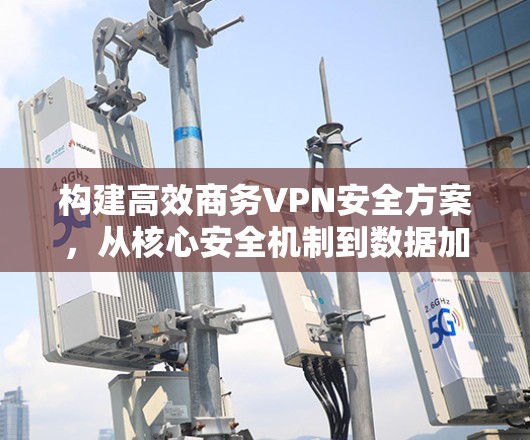 构建高效商务VPN安全方案，从核心安全机制到数据加密与合规管理