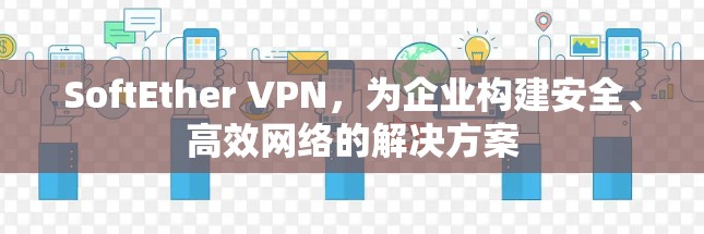 SoftEther VPN，为企业构建安全、高效网络的解决方案