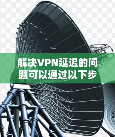 解决VPN延迟的问题可以通过以下步骤进行