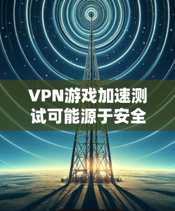 VPN游戏加速测试可能源于安全考虑，但其意义并不明确。以下是对该问题的逐步解释和结论