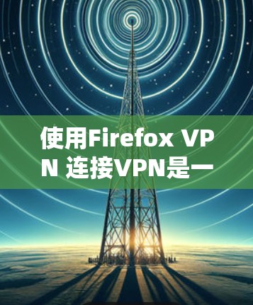 使用Firefox VPN 连接VPN是一个全面的网络连接和安全体验的过程，涉及多个步骤和设置。以下是详细的步骤指南