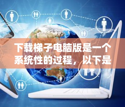 下载梯子电脑版是一个系统性的过程，以下是一个结构化的步骤指南