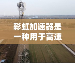 彩虹加速器是一种用于高速列车控制系统，通过实时测速确保列车稳定运行。以下是其线路测速的详细步骤