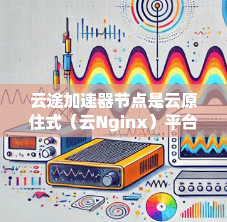 云途加速器节点是云原住式(云Nginx)平台上的加速器组件,主要用于提升数据处理和传输效率。以下是对云途加速器节点的详细推荐和使用指南 云途加速器节点是云原住式(云Nginx)平台上的加速器组件,主要用于提升数据处理和传输效率。以下是对云途加速器节点的详细推荐和使用指南