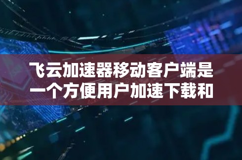 飞云加速器移动客户端是一个方便用户加速下载和网络连接的工具，适合在移动设备上使用。以下是详细的使用步骤和注意事项