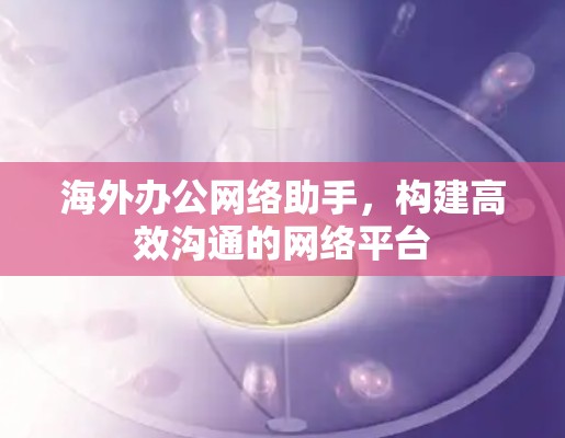 海外办公网络助手,构建高效沟通的网络平台 海外办公网络助手,构建高效沟通的网络平台