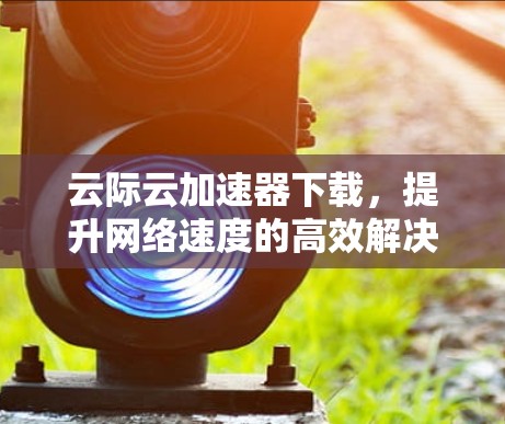 云际云加速器下载,提升网络速度的高效解决方案 云际云加速器下载,提升网络速度的高效解决方案