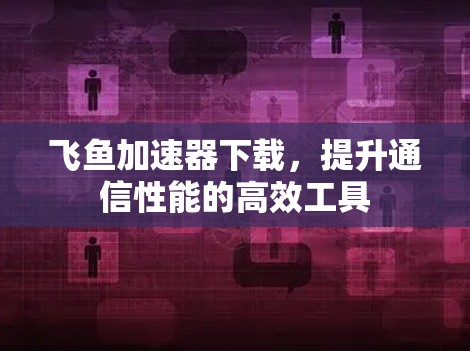 飞鱼加速器下载，提升通信性能的高效工具