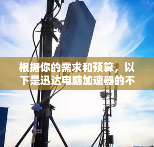 根据你的需求和预算,以下是迅达电脑加速器的不同版本的推荐 根据你的需求和预算,以下是迅达电脑加速器的不同版本的推荐
