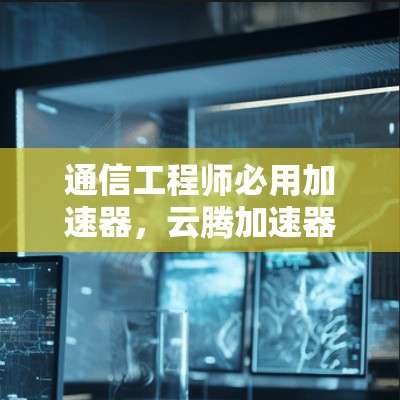 通信工程师必用加速器,云腾加速器最新版下载指南 通信工程师必用加速器,云腾加速器最新版下载指南