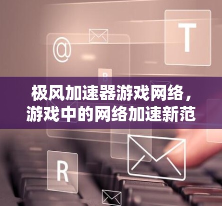 极风加速器游戏网络，游戏中的网络加速新范式