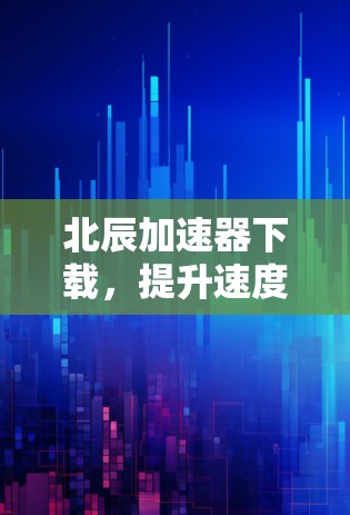 北辰加速器下载,提升速度的必备神器 北辰加速器下载,提升速度的必备神器