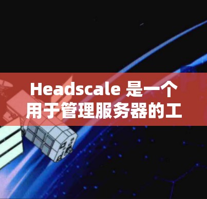 Headscale 是一个用于管理服务器的工具,涵盖了节点管理、设备管理、日志管理等多个模块。以下是对 Headscale 节点管理的详细说明