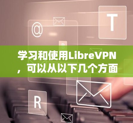 学习和使用LibreVPN,可以从以下几个方面进行系统性地了解和掌握