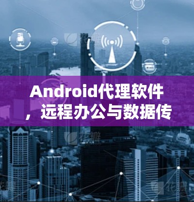 Android代理软件，远程办公与数据传输的完美解决方案