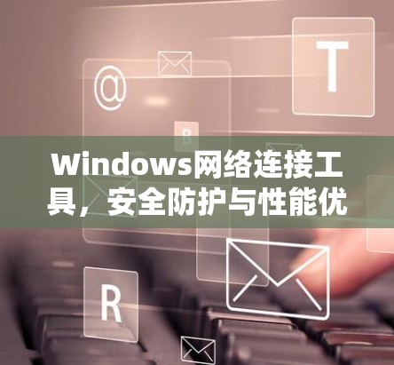 Windows网络连接工具,安全防护与性能优化