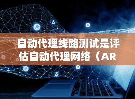 自动代理线路测试是评估自动代理网络（ARN）性能、稳定性及其网络扩展性的关键工具。以下是对该主题的系统总结和详细解析