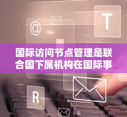 国际访问节点管理是联合国下属机构在国际事务中协调各国政府间访问活动的部门。UNODC（联合国下属组织协调机构）负责监督和协调国际访问，确保这些活动符合国际法和法规。其主要职责包括