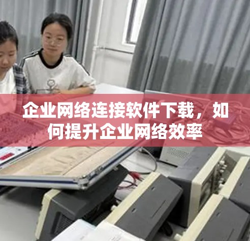 企业网络连接软件下载，如何提升企业网络效率