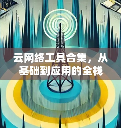 云网络工具合集,从基础到应用的全栈解决方案 云网络工具合集,从基础到应用的全栈解决方案